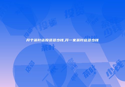 开个茶叶店投资多少钱,开一家茶叶店多少钱