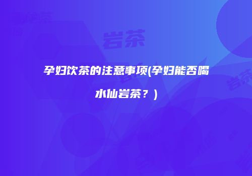 孕妇饮茶的注意事项(孕妇能否喝水仙岩茶？)
