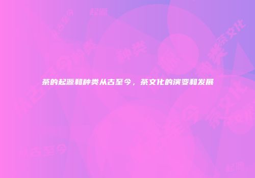 茶的起源和种类从古至今，茶文化的演变和发展