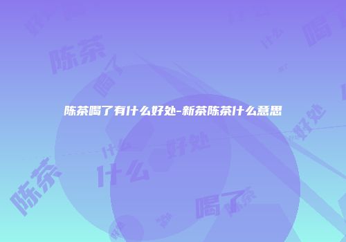陈茶喝了有什么好处-新茶陈茶什么意思