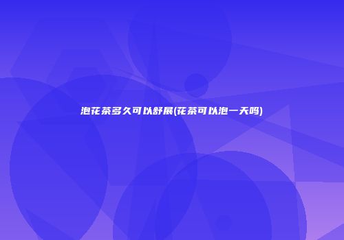 泡花茶多久可以舒展(花茶可以泡一天吗)