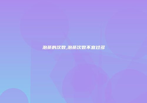 泡茶的次数,泡茶次数不宜过多