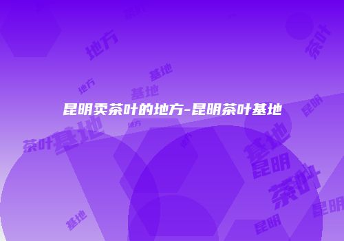 昆明卖茶叶的地方-昆明茶叶基地