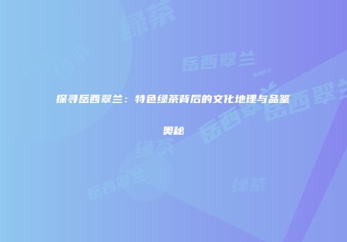 探寻岳西翠兰：特色绿茶背后的文化地理与品鉴奥秘