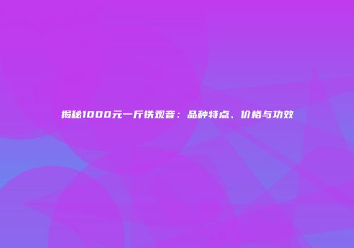 揭秘1000元一斤铁观音：品种特点、价格与功效