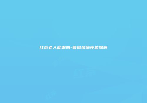 红茶老人能喝吗-普洱茶隔夜能喝吗