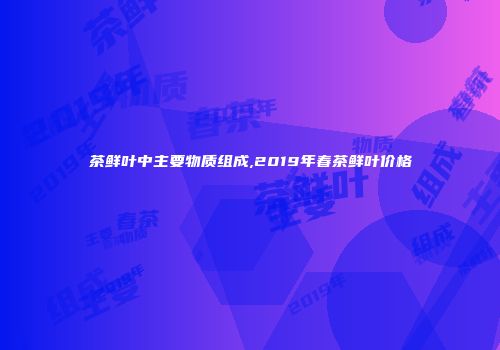 茶鲜叶中主要物质组成,2019年春茶鲜叶价格