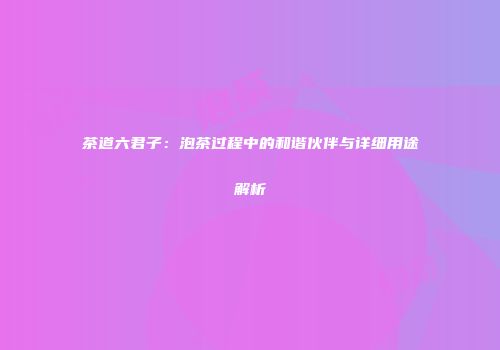 茶道六君子：泡茶过程中的和谐伙伴与详细用途解析
