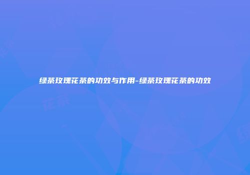 绿茶玫瑰花茶的功效与作用-绿茶玫瑰花茶的功效