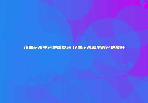 玫瑰花茶生产地重要吗,玫瑰花茶哪里的产地最好