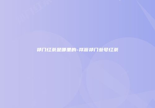 祁门红茶是哪里的-祥源祁门叁号红茶
