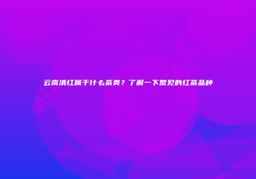 云南滇红属于什么茶类？了解一下常见的红茶品种