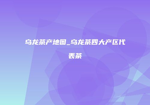 乌龙茶产地图_乌龙茶四大产区代表茶