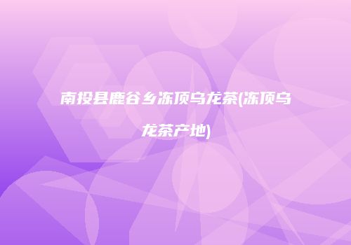 南投县鹿谷乡冻顶乌龙茶(冻顶乌龙茶产地)