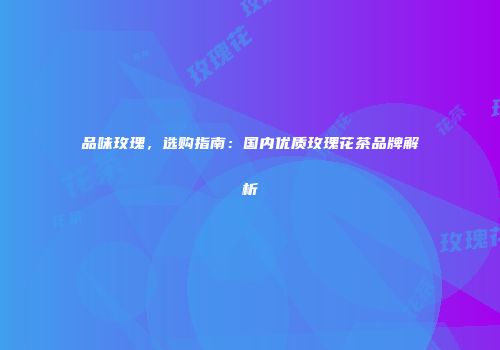 品味玫瑰，选购指南：国内优质玫瑰花茶品牌解析