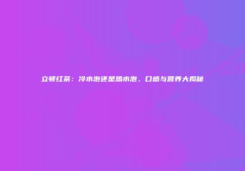立顿红茶：冷水泡还是热水泡，口感与营养大揭秘