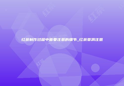 红茶制作过程中需要注意的细节_红茶萎凋注意