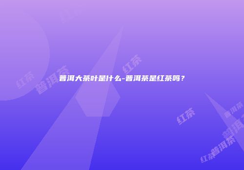 普洱大茶叶是什么-普洱茶是红茶吗？