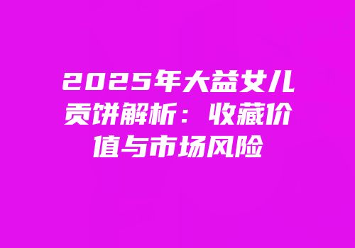 2025年大益女儿贡饼解析：收藏价值与市场风险