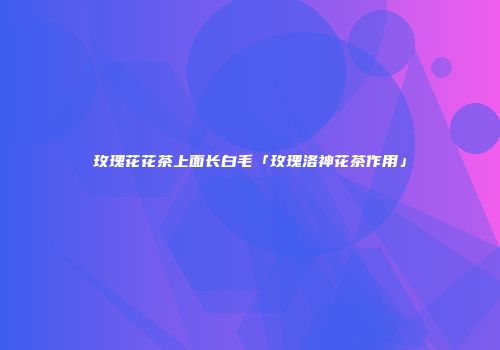 玫瑰花花茶上面长白毛「玫瑰洛神花茶作用」