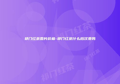 祁门红茶图片价格-祁门红茶什么档次贵吗