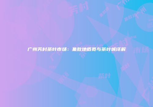 广州芳村茶叶市场：集散地概览与茶叶城详解