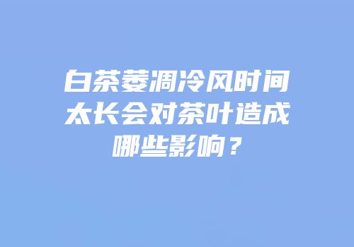白茶萎凋冷风时间太长会对茶叶造成哪些影响？