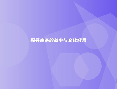 探寻春茶的故事与文化背景