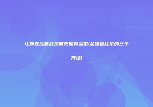 让你在品尝红茶时更加有品位(品味宜红茶的三个方法)