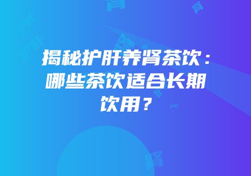 揭秘护肝养肾茶饮：哪些茶饮适合长期饮用？