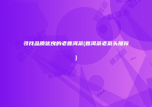 寻找品质优良的老普洱茶(普洱茶老茶头推荐)