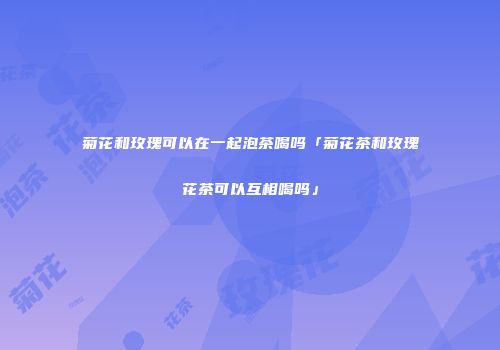 菊花和玫瑰可以在一起泡茶喝吗「菊花茶和玫瑰花茶可以互相喝吗」