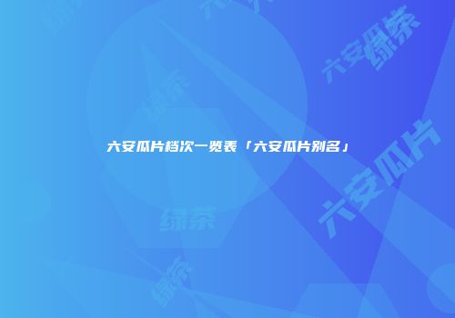 六安瓜片档次一览表「六安瓜片别名」