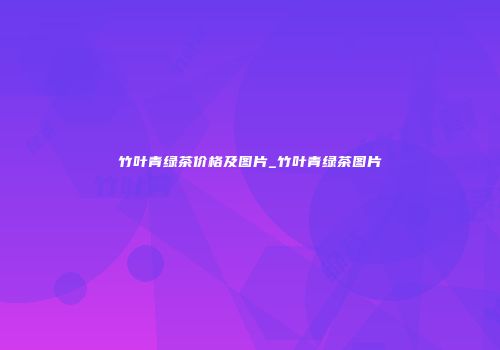 竹叶青绿茶价格及图片_竹叶青绿茶图片
