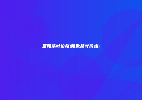 至雅茶叶价格(雅致茶叶价格)