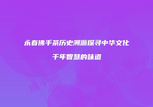 永春佛手茶历史溯源探寻中华文化千年智慧的味道