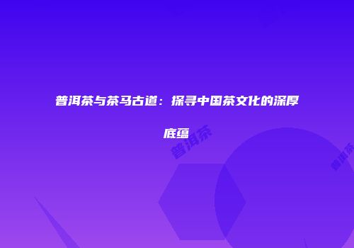 普洱茶与茶马古道：探寻中国茶文化的深厚底蕴
