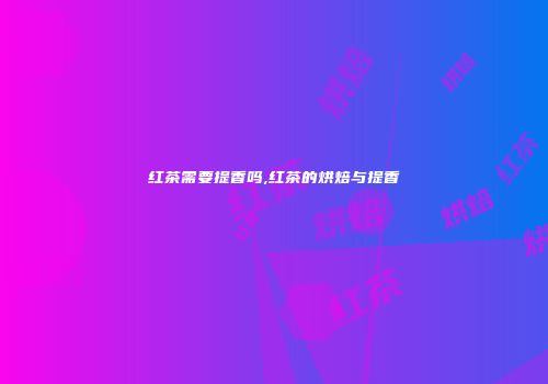 红茶需要提香吗,红茶的烘焙与提香