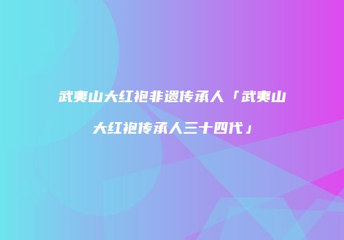 武夷山大红袍非遗传承人「武夷山大红袍传承人三十四代」