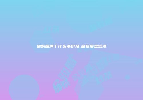 金骏眉属于什么茶价格,金骏眉是炒茶