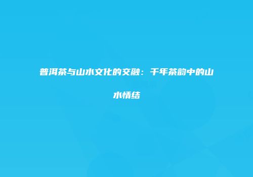 普洱茶与山水文化的交融：千年茶韵中的山水情结