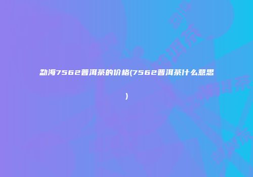 勐海7562普洱茶的价格(7562普洱茶什么意思)