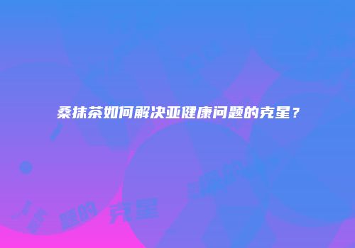 桑抹茶如何解决亚健康问题的克星？