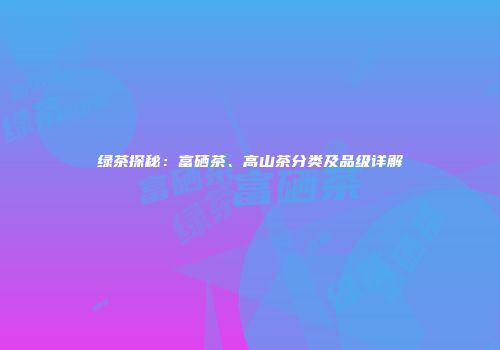 绿茶探秘：富硒茶、高山茶分类及品级详解