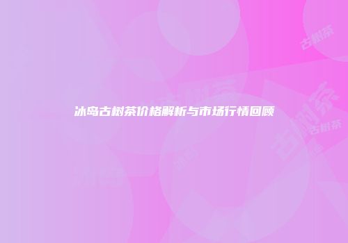 冰岛古树茶价格解析与市场行情回顾