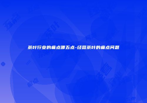 茶叶行业的痛点哪五点-经营茶叶的痛点问题