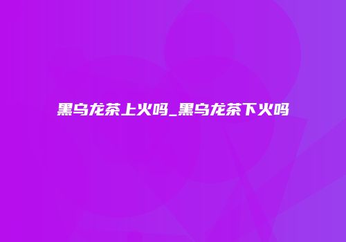 黑乌龙茶上火吗_黑乌龙茶下火吗