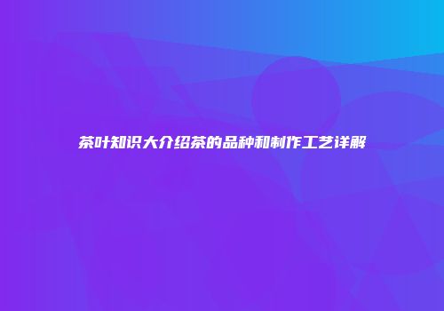茶叶知识大介绍茶的品种和制作工艺详解