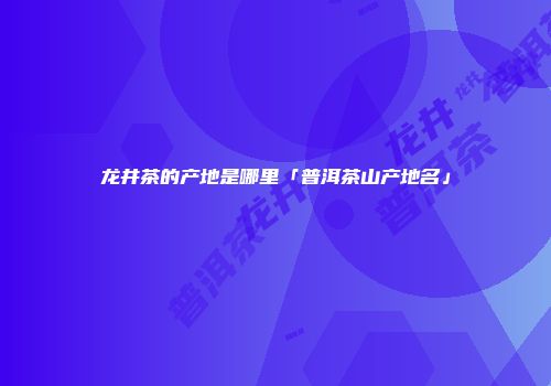 龙井茶的产地是哪里「普洱茶山产地名」