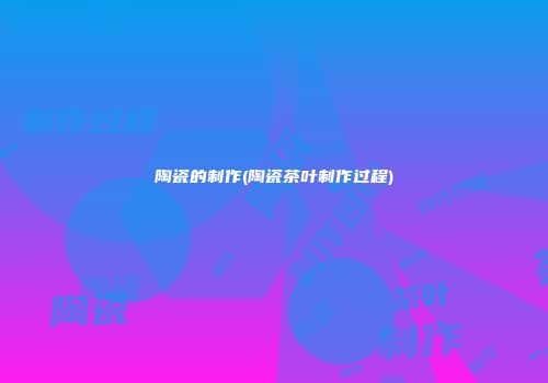 陶瓷的制作(陶瓷茶叶制作过程)